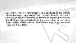 One answer may be nonmarket-based externalities in the market.
Nonmarket-based externalities are created through information
spillovers or the free provision of information regarding innovations
and efficiency economic actors gain from being close to each other.
These spillover effects enhance the centripetal force of agglomerations
(Fujita and Thisse 1996).
 