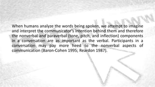 When humans analyze the words being spoken, we attempt to imagine
and interpret the communicator’s intention behind them and therefore
the nonverbal and paraverbal (tone, pitch, and inflection) components
in a conversation are as important as the verbal. Participants in a
conversation may pay more heed to the nonverbal aspects of
communication (Baron-Cohen 1995; Reardon 1987).
 