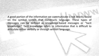 A good portion of the information we communicate is not strictly based
on the symbol system that constructs language. These types of
messages can be defined as knowledge-based messages or ‘‘tacit
knowledge.’’ Tacit knowledge refers to information that is difficult to
articulate either verbally or through written language.
 