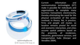 Current information and
communication technologies (ICT)
make it possible for individuals and
organizations to complete many
business transactions electronically,
thereby eliminating the need for the
physical co-location of the actors
involved, in theory. Yet, in practice,
firms and people still cluster, so
location remains pivotal for social
and economic interaction, and cities
assume spatial patterns based on
the proximity of residences,
industries, government services, and
transportation hubs (Storper and
Venables 2004).
 