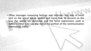 • Often messages conveying feelings and attitudes rely only in small
part on the actual words spoken and more than 90 percent on the
way the words are delivered and the facial expressions used in
delivery—that is to say, the nonverbal portion of the communication
(Mehrabian 1981).
 