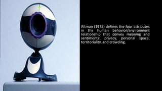 Altman (1975) defines the four attributes
in the human behavior/environment
relationship that convey meaning and
sentiments: privacy, personal space,
territoriality, and crowding.
 