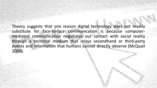 Theory suggests that one reason digital technology does not readily
substitute for face-to-face communication is because computer-
mediated communication negotiates our contact with social reality
through a technical medium that relays secondhand or third-party
events and information that humans cannot directly observe (McQuail
2000).
 