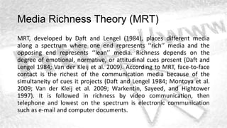 Media Richness Theory (MRT)
MRT, developed by Daft and Lengel (1984), places different media
along a spectrum where one end represents ‘‘rich’’ media and the
opposing end represents ‘‘lean’’ media. Richness depends on the
degree of emotional, normative, or attitudinal cues present (Daft and
Lengel 1984; Van der Kleij et al. 2009). According to MRT, face-to-face
contact is the richest of the communication media because of the
simultaneity of cues it projects (Daft and Lengel 1984; Montoya et al.
2009; Van der Kleij et al. 2009; Warkentin, Sayeed, and Hightower
1997). It is followed in richness by video communication, then
telephone and lowest on the spectrum is electronic communication
such as e-mail and computer documents.
 