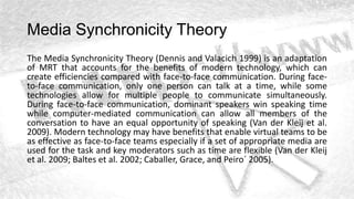 Media Synchronicity Theory
The Media Synchronicity Theory (Dennis and Valacich 1999) is an adaptation
of MRT that accounts for the benefits of modern technology, which can
create efficiencies compared with face-to-face communication. During face-
to-face communication, only one person can talk at a time, while some
technologies allow for multiple people to communicate simultaneously.
During face-to-face communication, dominant speakers win speaking time
while computer-mediated communication can allow all members of the
conversation to have an equal opportunity of speaking (Van der Kleij et al.
2009). Modern technology may have benefits that enable virtual teams to be
as effective as face-to-face teams especially if a set of appropriate media are
used for the task and key moderators such as time are flexible (Van der Kleij
et al. 2009; Baltes et al. 2002; Caballer, Grace, and Peiro´ 2005).
 