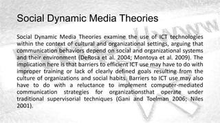 Social Dynamic Media Theories
Social Dynamic Media Theories examine the use of ICT technologies
within the context of cultural and organizational settings, arguing that
communication behaviors depend on social and organizational systems
and their environment (DeRosa et al. 2004; Montoya et al. 2009). The
implication here is that barriers to efficient ICT use may have to do with
improper training or lack of clearly defined goals resulting from the
culture of organizations and social habits. Barriers to ICT use may also
have to do with a reluctance to implement computer-mediated
communication strategies for organizationsthat operate under
traditional supervisorial techniques (Gani and Toelman 2006; Niles
2001).
 