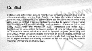 Conflict
Distance and differences among members of virtual teams can also lead to
miscommunication and conflict. Conflict can have detrimental effects on
performance, satisfaction, and commitment and virtual teams may be more
vulnerable to conflict than face-to-face teams due to weaker interpersonal
ties, inadequate information sharing, and contextual differences (Hinds and
Bailey 2003; Hinds and Mortensen 2005; Mortensen and Hinds 2001).
Conflict can go unidentified for longer periods of time in virtual groups than
in face-to-face teams, which can result in delayed projects (Armstrong and
Cole 2002). When virtual members work with on-site members, conflict can
be exacerbated as those who are not on-site might feel they are being left
out of important decision-making processes or are not being fully included in
meetings (Armstrong and Cole 2002).
 