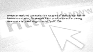 computer-mediated communication has some efficiencies over face-to-
face communication; for example, it can equalize hierarchies among
communicants by reducing status (McQuail 2000).
 