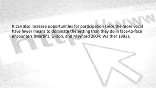 It can also increase opportunities for participation since the more vocal
have fewer means to dominate the setting than they do in face-to-face
encounters (Martins, Gilson, and Maynard 2004; Walther 1992).
 