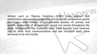 Writers such as Thomas Friedman (2005) have posited that
globalization will even out geography and eliminate comparative spatial
advantages—that instead of concentrated pockets of activity and
wealth, production of all types will spread out evenly throughout the
globe. Globalization has mobilized labor, trade barriers have lowered,
and all while fluid communications and low transport costs allow
demands to be met locally.
 