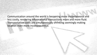 Communication around the world is becoming more instantaneous and
less costly, rendering informational transactions more and more fluid.
Transportation costs are simultaneously shrinking seemingly making
location even more inconsequential.
 