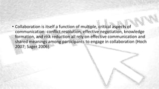 • Collaboration is itself a function of multiple, critical aspects of
communication: conflict resolution, effective negotiation, knowledge
formation, and risk reduction all rely on effective communication and
shared meanings among participants to engage in collaboration (Hoch
2007; Sager 2006).
 
