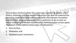 Face-to-face communication thus plays two supporting roles in urban
theory. Proximity and face-to-face interaction can and has lowered the
economic costs associated with transactions and industry innovation
and economic geographers argue that it continues to do so even as
virtual technologies enable instantaneous communication across space.
Thompson (1995) defines three types of interactions:
1. Face-to-face,
2. Mediated, and
3. Mediated quasi-interaction.
 