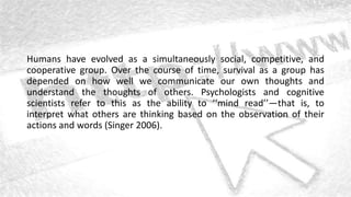 Humans have evolved as a simultaneously social, competitive, and
cooperative group. Over the course of time, survival as a group has
depended on how well we communicate our own thoughts and
understand the thoughts of others. Psychologists and cognitive
scientists refer to this as the ability to ‘‘mind read’’—that is, to
interpret what others are thinking based on the observation of their
actions and words (Singer 2006).
 