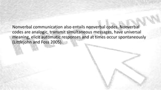Nonverbal communication also entails nonverbal codes. Nonverbal
codes are analogic, transmit simultaneous messages, have universal
meaning, elicit automatic responses and at times occur spontaneously
(Littlejohn and Foss 2005).
 