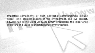 Important components of such nonverbal communication include
space, time, physical aspects of the environment, and eye contact.
Edward Hall in The Silent Language (1959) emphasizes the importance
of culture and space in understanding communication.
 