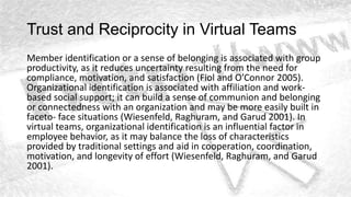 Trust and Reciprocity in Virtual Teams
Member identification or a sense of belonging is associated with group
productivity, as it reduces uncertainty resulting from the need for
compliance, motivation, and satisfaction (Fiol and O’Connor 2005).
Organizational identification is associated with affiliation and work-
based social support; it can build a sense of communion and belonging
or connectedness with an organization and may be more easily built in
faceto- face situations (Wiesenfeld, Raghuram, and Garud 2001). In
virtual teams, organizational identification is an influential factor in
employee behavior, as it may balance the loss of characteristics
provided by traditional settings and aid in cooperation, coordination,
motivation, and longevity of effort (Wiesenfeld, Raghuram, and Garud
2001).
 