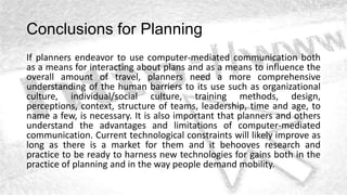 Conclusions for Planning
If planners endeavor to use computer-mediated communication both
as a means for interacting about plans and as a means to influence the
overall amount of travel, planners need a more comprehensive
understanding of the human barriers to its use such as organizational
culture, individual/social culture, training methods, design,
perceptions, context, structure of teams, leadership, time and age, to
name a few, is necessary. It is also important that planners and others
understand the advantages and limitations of computer-mediated
communication. Current technological constraints will likely improve as
long as there is a market for them and it behooves research and
practice to be ready to harness new technologies for gains both in the
practice of planning and in the way people demand mobility.
 