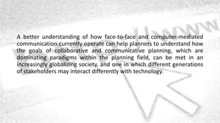 A better understanding of how face-to-face and computer-mediated
communication currently operate can help planners to understand how
the goals of collaborative and communicative planning, which are
dominating paradigms within the planning field, can be met in an
increasingly globalizing society, and one in which different generations
of stakeholders may interact differently with technology.
 
