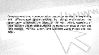 Computer-mediated communication can better connect an expanding
and differentiated global society by giving organizations the
opportunity to harness the talents of the most skilled, regardless of
their locations and through buffering the transaction costs of travel and
time barriers (Martins, Gilson, and Maynard 2004; Piccoli and Ives
2003).
 