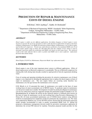 International Journal of Recent advances in Mechanical Engineering (IJMECH) Vol.3, No.1, February 2014
63
PREDICTION OF REPAIR & MAINTENANCE
COSTS OF DIESEL ENGINE
D.R.Dolas1
, M.D. Jaybhaye2
, Sudhir. D. Deshmukh3
1, 3
Department of Mechanical Engineering, MGM’s Jawaharlal Nehru Engineering
College, Aurangabad, Maharashtra – 431003, India.
2
Department of Production Engineering, College of Engineering Pune, Pune,
Maharashtra - 411005, India.
ABSTRACT
Diesel engine is widely use for different applications, the failure frequency of diesel engine is more
increase to increase the age & use of engine in order to take decision to replacement of engine on the basis
of Repair & Maintenance cost (R&M) & predication of future Repair & Maintenance costs of diesel engine
used in Borewell compressor. Present case study discusses prediction of accumulated R&M costs (Y) of
Diesel engine against usage in hours (X). Recorded data from the company service station is used to
determine regression models for predicting total R&M costs based on total usage hours. The statistical
results of the study indicates that in order to predict total R&M costs is more useful for replacement
decisions than annual charge.
KEYWORDS
Diesel Engine, R & M Cost, Maintenance, Regression Model, Age replacement model.
1. INTRODUCTION
Diesel engine is one of the most important power sources in different applications. Effect of
diesel engine power on Borewell compressor is considerable. The use of Borewell compressor for
making tube wells during latter decades resulted in rapid growth of farm & requirement drinking
water.
Costs of owning and operating including the preventive & corrective maintenance cost of diesel
engine is very important for deciding the appropriate time to replace the diesel engine on basis of
repair & maintenance cost. The new engine failure are occurring rarely therefore less
maintenance cost, but age increase the maintenance cost is increase.
G.M. Khoub et al. [1] presented the repair & maintenance cost model on the basis of mean
working hours & mean accumulated cost of MF285 tractor. To predicate repair & maintenance
cost the power model most suitable. Development of model for predication Repair & maintenance
cost for two wheel drive tractor & suggested strongly the polynomial model by Ranjba et al. [2].
Khodabakhshian R. & Shakeri M carried out the statistical analysis of different farm tractors on
the basis of repair & maintenance cost & total working hour using Preventive Maintenance [3].
Donca Gh. [4] mean accumulated maintenance cost of U683dt tractor analysis using different
model & recommended power model best model for predication the maintenance cost. The study
was conducted by Shahram et.al. [5] For JD-4955 tractors showed that the polynomial regression
model strongly recommended in order to predict accumulated R&M costs. R. Ahmad [6]
proposed a maintenance management decision model for preventive maintenance application &
determines the revised PM interval for machine. Fereydoun proposed model provides for the
 