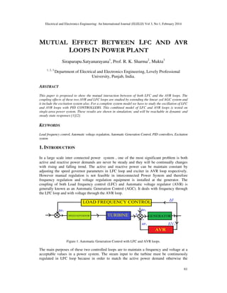 Electrical and Electronics Engineering: An International Journal (ELELIJ) Vol 3, No 1, February 2014
61
MUTUAL EFFECT BETWEEN LFC AND AVR
LOOPS IN POWER PLANT
Siraparapu.Satyanarayana1
, Prof. R. K. Sharma2
, Mukta3
1, 2, 3
Department of Electrical and Electronics Engineering, Lovely Professional
University, Punjab, India.
ABSTRACT
This paper is proposed to show the mutual interaction between of both LFC and the AVR loops. The
coupling effects of these two AVR and LFC loops are studied by extending the linear zed AGC system and
it include the excitation system also. For a complete system model we have to study the oscillation of LFC
and AVR loops with PID CONTROLLERS. This combined model of LFC and AVR loops is tested on
single-area power system. These results are shown in simulation; and will be reachable in dynamic and
steady state responses [1][2].
KEYWORDS
Load frequency control, Automatic voltage regulation, Automatic Generation Control, PID controllers, Excitation
system
1. INTRODUCTION
In a large scale inter connected power system , one of the most significant problem is both
active and reactive power demands are never be steady and they will be continually changes
with rising and falling trend. The active and reactive power can be maintain constant by
adjusting the speed governor parameters in LFC loop and exciter in AVR loop respectively.
However manual regulation is not feasible in interconnected Power System and therefore
frequency regulation and voltage regulation equipment is installed at the generator. The
coupling of both Load frequency control (LFC) and Automatic voltage regulator (AVR) is
generally known as an Automatic Generation Control (AGC). It deals with frequency through
the LFC loop and with voltage through the AVR loop.
Figure 1. Automatic Generation Control with LFC and AVR loops.
The main purposes of these two controlled loops are to maintain a frequency and voltage at a
acceptable values in a power system. The steam input to the turbine must be continuously
regulated in LFC loop because in order to match the active power demand otherwise the
 