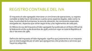 REGISTROCONTABLE DEL IVA
El impuesto al valor agregado interviene un sinnúmero de operaciones, su registro
contable se debe hacer teniendo en cuenta varios aspectos legales, tales como: la
tasa, la actividad de la empresa, la zona de ubicación, las concesiones especiales
otorgadas etc. Aspectos que varían según la ley y los reglamentos de cada país.
En México la Ley del Impuesto alValor agregado fue publicada en el Diario Oficial de
la federación el día 29 de diciembre de 1978 y entró en vigor en toda la República el
día 1º de enero de 1980.
Definición del Impuesto alValor Agregado: significa que justamente es un impuesto
que se estará pagando por el valor que agreguemos a los productos o servicios que
hayamos adquirido.
 