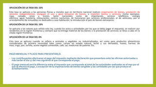 APLICACIÓN DE LA TASA DEL 16%
Esta tasa se aplicara a las personas físicas y morales que en territorio nacional realicen enajenación de bienes, prestación de
servicios independientes, otorguen el uso o goce temporal de bienes, o importen bienes o servicios. Como ejemplos:
ropa, calzado, vinos y licores, tanto nacionales como de importación, servicio telefónico, energía
eléctrica, agua, hotelería, restaurantes, centros nocturnos, de honorarios por servicios profesionales, el de vehículos, por el
arrendamiento de inmuebles no dedicados a casa habitación, la introducción al país de bienes extranjeros.
APLICACIÓN DE LA TASA DEL 10%
Se aplicara a los valores que señala esta ley, cuando los actos o actividades por los que se deba pagar el impuesto, se realicen por
residentes en la región fronteriza y siempre que la entrega material de los bienes o la prestación de servicios se lleva a cabo en la
citada región fronteriza.
APLICACIÓN DE LA TASA DEL 0%
Esta tasa se aplicara cuando se refiera a animales y vegetales no industrializados, así como para productos alimenticios
considerados de primera necesidad tales como: carnes en estado natural, leche y sus derivados, huevo, harinas de
maíz, trigo, pan, tortilla, aceite vegetal comestible, café, sal, medicinas de patente. Etc.
PAGO MENSUALY PLAZO PARA PRESENTARLO.
• Los contribuyentes efectuaran el pago del impuesto mediante declaración que presentara ante las oficinas autorizadas a
más tardar el día 17 del mes siguiente al que corresponda el pago.
• El pago mensual será la diferencia entre el impuesto que corresponda al total de las actividades realizadas en el mes por el
que se efectúa el pago, a excepción de la importaciones de bienes tangibles y las cantidades por las que produce el
acreditamiento.
 