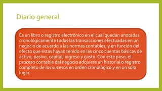 Diario general
Es un libro o registro electrónico en el cual quedan anotadas
cronológicamente todas las transacciones efectuadas en un
negocio de acuerdo a las normas contables, y en función del
efecto que éstas hayan tenido en las cinco cuentas básicas de
activo, pasivo, capital, ingreso y gasto. Con este paso, el
proceso contable del negocio adquiere un historial o registro
completo de los sucesos en orden cronológico y en un solo
lugar.
 