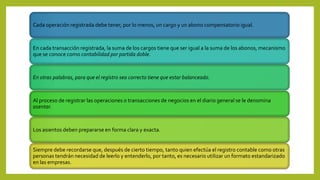 Cada operación registrada debe tener, por lo menos, un cargo y un abono compensatorio igual.
En cada transacción registrada, la suma de los cargos tiene que ser igual a la suma de los abonos, mecanismo
que se conoce como contabilidad por partida doble.
En otras palabras, para que el registro sea correcto tiene que estar balanceado.
Al proceso de registrar las operaciones o transacciones de negocios en el diario general se le denomina
asentar.
Los asientos deben prepararse en forma clara y exacta.
Siempre debe recordarse que, después de cierto tiempo, tanto quien efectúa el registro contable como otras
personas tendrán necesidad de leerlo y entenderlo, por tanto, es necesario utilizar un formato estandarizado
en las empresas.
 