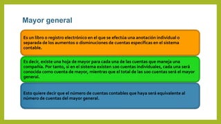 Mayor general
Es un libro o registro electrónico en el que se efectúa una anotación individual o
separada de los aumentos o disminuciones de cuentas específicas en el sistema
contable.
Es decir, existe una hoja de mayor para cada una de las cuentas que maneja una
compañía. Por tanto, si en el sistema existen 100 cuentas individuales, cada una será
conocida como cuenta de mayor, mientras que el total de las 100 cuentas será el mayor
general.
Esto quiere decir que el número de cuentas contables que haya será equivalente al
número de cuentas del mayor general.
 