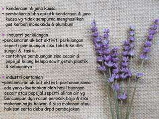 kenderaan & jana kuasa
~ pembakaran bhn api utk kenderaan & jana
kuasa yg tidak sempurna menghasilkan
gas karbon monoksida & plumbum
industri perkilangan
~pencemaran akibat aktiviti perkilangan
seperti pembuangan sisa toksik ke dlm
sungai & tasik .
~ contohnya pembuangan sisa cecair &
pepejal kilang kelapa sawit,getah,plastik
& sebagainya
industri pertanian
~pencemaran akibat aktiviti pertanian,sama
ada yang disebabkan oleh hasil buangan
cecair atau pepejal,seperti aliran air yg
bercampur dgn racun perosak,baja & sisa
makanan,najis haiwan & sisa makanan atau
hakisan serta debu drpd pembajakan
 