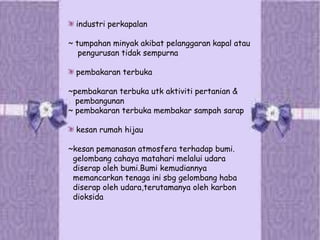 industri perkapalan
~ tumpahan minyak akibat pelanggaran kapal atau
pengurusan tidak sempurna
pembakaran terbuka
~pembakaran terbuka utk aktiviti pertanian &
pembangunan
~ pembakaran terbuka membakar sampah sarap
kesan rumah hijau
~kesan pemanasan atmosfera terhadap bumi.
gelombang cahaya matahari melalui udara
diserap oleh bumi.Bumi kemudiannya
memancarkan tenaga ini sbg gelombang haba
diserap oleh udara,terutamanya oleh karbon
dioksida
 