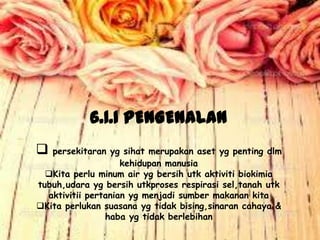6.1.1 PENGENALAN
 persekitaran yg sihat merupakan aset yg penting dlm
kehidupan manusia
Kita perlu minum air yg bersih utk aktiviti biokimia
tubuh,udara yg bersih utkproses respirasi sel,tanah utk
aktivitii pertanian yg menjadi sumber makanan kita
Kita perlukan suasana yg tidak bising,sinaran cahaya &
haba yg tidak berlebihan
 
