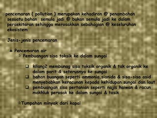 pencemaran { pollution } merupakan kehadiran @ penambahan
sesuatu bahan semula jadi @ bukan semula jadi ke dalam
persekitaran sehingga merosakkan sebahagian @ keseluruhan
ekosistem
 Jenis-jenis pencemaran
Pencemaran air
 Pembuangan sisa toksik ke dalam sungai
 kilang2 membunag sisa toksik organik & tak organik ke
dalam parit & seterusnya ke sungai
 bahan buangan seperti ammonia,sianida & sisa-sisa asid
menyebabkan keracunan kepada kehidupan sungai dan laut
 pembuangan sisa pertanian seperti najis haiwan & racun
makhluk perosak ke dalam sungai & tasik
Tumpahan minyak dari kapal
 
