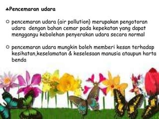 Pencemaran udara
 pencemaran udara {air pollution} merupakan pengotoran
udara dengan bahan cemar pada kepekatan yang dapat
menggangu kebolehan penyerakan udara secara normal
 pencemaran udara mungkin boleh memberi kesan terhadap
kesihatan,keselamatan & keselesaan manusia ataupun harta
benda
 