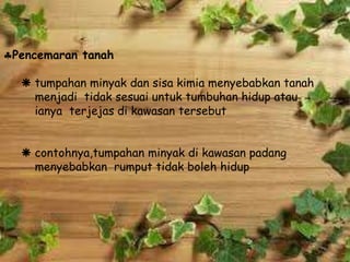 Pencemaran tanah
 tumpahan minyak dan sisa kimia menyebabkan tanah
menjadi tidak sesuai untuk tumbuhan hidup atau
ianya terjejas di kawasan tersebut
 contohnya,tumpahan minyak di kawasan padang
menyebabkan rumput tidak boleh hidup
 