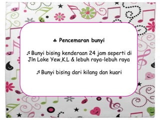 Pencemaran bunyi
Bunyi bising kenderaan 24 jam seperti di
Jln Loke Yew,K.L & lebuh raya-lebuh raya
Bunyi bising dari kilang dan kuari
 