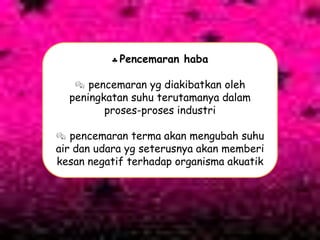 Pencemaran haba
 pencemaran yg diakibatkan oleh
peningkatan suhu terutamanya dalam
proses-proses industri
 pencemaran terma akan mengubah suhu
air dan udara yg seterusnya akan memberi
kesan negatif terhadap organisma akuatik
 