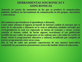 Teniendo en cuenta los momentos en los que se produce la comunicación,Teniendo en cuenta los momentos en los que se produce la comunicación,
podemos clasificar las herramientas de comunicación en dos grupos: sincrónicaspodemos clasificar las herramientas de comunicación en dos grupos: sincrónicas
y asincrónicas.y asincrónicas.
Herramientas que fortalecen el aprendizaje a distancia.Herramientas que fortalecen el aprendizaje a distancia.
Como todos sabemos el ingreso al mundo de internet cambio el concepto que seComo todos sabemos el ingreso al mundo de internet cambio el concepto que se
tenía de la educación a distancia en la cual se utilizaban módulos enviados portenía de la educación a distancia en la cual se utilizaban módulos enviados por
correspondencia la cual era regresada en forma de trabajos y tareas. Existíacorrespondencia la cual era regresada en forma de trabajos y tareas. Existía
también el sistema radial, de hecho algunos recordamos el tan publicitadotambién el sistema radial, de hecho algunos recordamos el tan publicitado
bachillerato por radio, los programas en las cadenas uno y dos todas las tardes enbachillerato por radio, los programas en las cadenas uno y dos todas las tardes en
donde existía la programación educativa y cultural, erradicada por completo dedonde existía la programación educativa y cultural, erradicada por completo de
nuestra programación entre otras cosas.nuestra programación entre otras cosas.
Hoy le red de redes nos permite capacitarnos de una manera innovadoraHoy le red de redes nos permite capacitarnos de una manera innovadora
rompiendo los parámetros preexistentes acerca del modelo clásico de educación.rompiendo los parámetros preexistentes acerca del modelo clásico de educación.
HERRAMIENTAS SINCRONICAS YHERRAMIENTAS SINCRONICAS Y
ASINCRONICASASINCRONICAS
 