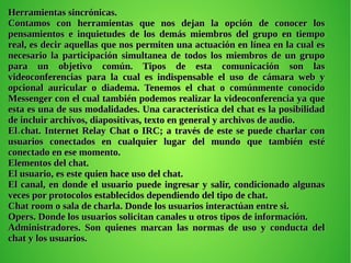 .
Herramientas sincrónicas.Herramientas sincrónicas.
Contamos con herramientas que nos dejan la opción de conocer losContamos con herramientas que nos dejan la opción de conocer los
pensamientos e inquietudes de los demás miembros del grupo en tiempopensamientos e inquietudes de los demás miembros del grupo en tiempo
real, es decir aquellas que nos permiten una actuación en línea en la cual esreal, es decir aquellas que nos permiten una actuación en línea en la cual es
necesario la participación simultanea de todos los miembros de un gruponecesario la participación simultanea de todos los miembros de un grupo
para un objetivo común. Tipos de esta comunicación son laspara un objetivo común. Tipos de esta comunicación son las
videoconferencias para la cual es indispensable el uso de cámara web yvideoconferencias para la cual es indispensable el uso de cámara web y
opcional auricular o diadema. Tenemos el chat o comúnmente conocidoopcional auricular o diadema. Tenemos el chat o comúnmente conocido
Messenger con el cual también podemos realizar la videoconferencia ya queMessenger con el cual también podemos realizar la videoconferencia ya que
esta es una de sus modalidades. Una característica del chat es la posibilidadesta es una de sus modalidades. Una característica del chat es la posibilidad
de incluir archivos, diapositivas, texto en general y archivos de audio.de incluir archivos, diapositivas, texto en general y archivos de audio.
El chat. Internet Relay Chat o IRC; a través de este se puede charlar conEl chat. Internet Relay Chat o IRC; a través de este se puede charlar con
usuarios conectados en cualquier lugar del mundo que también estéusuarios conectados en cualquier lugar del mundo que también esté
conectado en ese momento.conectado en ese momento.
Elementos del chat.Elementos del chat.
El usuario, es este quien hace uso del chat.El usuario, es este quien hace uso del chat.
El canal, en donde el usuario puede ingresar y salir, condicionado algunasEl canal, en donde el usuario puede ingresar y salir, condicionado algunas
veces por protocolos establecidos dependiendo del tipo de chat.veces por protocolos establecidos dependiendo del tipo de chat.
Chat room o sala de charla. Donde los usuarios interactúan entre si.Chat room o sala de charla. Donde los usuarios interactúan entre si.
Opers. Donde los usuarios solicitan canales u otros tipos de información.Opers. Donde los usuarios solicitan canales u otros tipos de información.
Administradores. Son quienes marcan las normas de uso y conducta delAdministradores. Son quienes marcan las normas de uso y conducta del
chat y los usuarios.chat y los usuarios.
 
