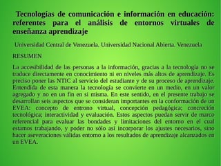 Tecnologías de comunicación e información en educación:Tecnologías de comunicación e información en educación:
referentes para el análisis de entornos virtuales dereferentes para el análisis de entornos virtuales de
enseñanza aprendizajeenseñanza aprendizaje
Universidad Central de Venezuela. Universidad Nacional Abierta. VenezuelaUniversidad Central de Venezuela. Universidad Nacional Abierta. Venezuela
RESUMENRESUMEN
La accesibilidad de las personas a la información, gracias a la tecnología no seLa accesibilidad de las personas a la información, gracias a la tecnología no se
traduce directamente en conocimiento ni en niveles más altos de aprendizaje. Estraduce directamente en conocimiento ni en niveles más altos de aprendizaje. Es
preciso poner las NTIC al servicio del estudiante y de su proceso de aprendizaje.preciso poner las NTIC al servicio del estudiante y de su proceso de aprendizaje.
Entendida de esta manera la tecnología se convierte en un medio, en un valorEntendida de esta manera la tecnología se convierte en un medio, en un valor
agregado y no en un fin en si misma. En este sentido, en el presente trabajo seagregado y no en un fin en si misma. En este sentido, en el presente trabajo se
desarrollan seis aspectos que se consideran importantes en la conformación de undesarrollan seis aspectos que se consideran importantes en la conformación de un
EVEA: concepto de entrono virtual, concepción pedagógica; concreciónEVEA: concepto de entrono virtual, concepción pedagógica; concreción
tecnológica; interactividad y evaluación. Estos aspectos puedan servir de marcotecnológica; interactividad y evaluación. Estos aspectos puedan servir de marco
referencial para evaluar las bondades y limitaciones del entorno en el cualreferencial para evaluar las bondades y limitaciones del entorno en el cual
estamos trabajando, y poder no sólo así incorporar los ajustes necesarios, sinoestamos trabajando, y poder no sólo así incorporar los ajustes necesarios, sino
hacer aseveraciones válidas entorno a los resultados de aprendizaje alcanzados enhacer aseveraciones válidas entorno a los resultados de aprendizaje alcanzados en
un EVEA.un EVEA.
 