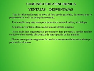 COMUNICCION ASINCRONICACOMUNICCION ASINCRONICA
VENTAJASVENTAJAS DESVENTAJASDESVENTAJAS
Toda la información que se envía al foro queda guardada, de manera que seToda la información que se envía al foro queda guardada, de manera que se
puede recurrir a ella en cualquier momento.puede recurrir a ella en cualquier momento.
Es un medio muy adecuado para fomentar la comunicación y el dialogo.Es un medio muy adecuado para fomentar la comunicación y el dialogo.
Se pueden crear tantos foros como tema de debate surgidos.Se pueden crear tantos foros como tema de debate surgidos.
Si no están bien organizados ( por ejemplo, foro por tema ) pueden resultarSi no están bien organizados ( por ejemplo, foro por tema ) pueden resultar
confuso y de ese modo obstaculizar la participación de los alumnos.confuso y de ese modo obstaculizar la participación de los alumnos.
El tutor no se puede asegurarse de que los mensajes enviados sean leídos porEl tutor no se puede asegurarse de que los mensajes enviados sean leídos por
parte de los alumnos.parte de los alumnos.
 
