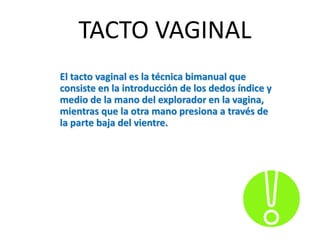 TACTO VAGINAL
El tacto vaginal es la técnica bimanual que
consiste en la introducción de los dedos índice y
medio de la mano del explorador en la vagina,
mientras que la otra mano presiona a través de
la parte baja del vientre.
 