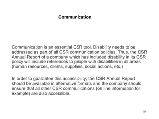 10
Communication
Communication is an essential CSR tool. Disability needs to be
addressed as part of all CSR communication policies. Thus, the CSR
Annual Report of a company which has included disability in its CSR
policy will include references to people with disabilities in all areas
(human resources, clients, suppliers, social actions, etc.)
In order to guarantee this accessibility, the CSR Annual Report
should be available in alternative formats and the company should
ensure that all other CSR communications (on line information for
example) are also accessible.
 