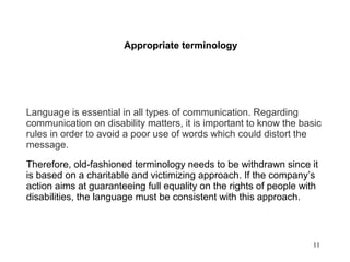 11
Appropriate terminology
Language is essential in all types of communication. Regarding
communication on disability matters, it is important to know the basic
rules in order to avoid a poor use of words which could distort the
message.
Therefore, old-fashioned terminology needs to be withdrawn since it
is based on a charitable and victimizing approach. If the company’s
action aims at guaranteeing full equality on the rights of people with
disabilities, the language must be consistent with this approach.
 