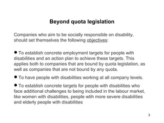 22
Companies who aim to be socially responsible on disability,
should set themselves the following objectives:
To establish concrete employment targets for people with
disabilities and an action plan to achieve these targets. This
applies both to companies that are bound by quota legislation, as
well as companies that are not bound by any quota.
To have people with disabilities working at all company levels.
To establish concrete targets for people with disabilities who
face additional challenges to being included in the labour market,
like women with disabilities, people wtih more severe disabilities
and elderly people with disabilities
Beyond quota legislation
 