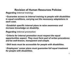 4
Regarding internal training:

Guarantee access to internal training to people with disabilities
in equal conditions, carrying out the necessary adaptations in
each case.

Establish specific internal plans to raise awareness and
increase knowledge on disability.
Regarding internal promotion:

Criteria for internal promotion must respect the equal
opportunities aspect. They must form part of writen procedures
and be well-known, transparent and simple.

Skill tests must be accessible for people with disabilities.

Employees’ career plans must guarantee full equal treatment
for people with disabilities.
Revision of Human Resources Policies
 
