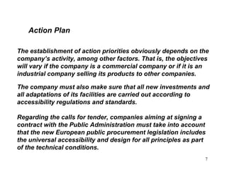 7
Action Plan
The establishment of action priorities obviously depends on the
company’s activity, among other factors. That is, the objectives
will vary if the company is a commercial company or if it is an
industrial company selling its products to other companies.
The company must also make sure that all new investments and
all adaptations of its facilities are carried out according to
accessibility regulations and standards.
Regarding the calls for tender, companies aiming at signing a
contract with the Public Administration must take into account
that the new European public procurement legislation includes
the universal accessibility and design for all principles as part
of the technical conditions.
 
