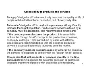 8
Accessibility to products and services
To apply "design for all" criteria not only improves the quality of life of
people with limited functional capacities, but of everybody else.
To include "design for all" in production processes will significantly
increase the target population. Products and services offered by a
company must be accessible. The recommended actions are:
If the company manufactures the product: it is essential to
include the “design for all” concept in the production processes,
especially in design. Tests carried out by users with different
disabilities are recommended so that the designed product or
service is assessed before it is launched onto the market.
If the company markets products made by others: the company
will demand its suppliers to comply with the "design for all" concept.
Companies that sell products or services directly to the final
consumer: training courses for customer care staff to guarantee
adequate treatment of people with disabilities are necessary.
 